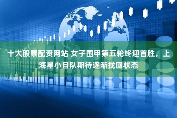 十大股票配资网站 女子围甲第五轮终迎首胜，上海星小目队期待逐渐找回状态