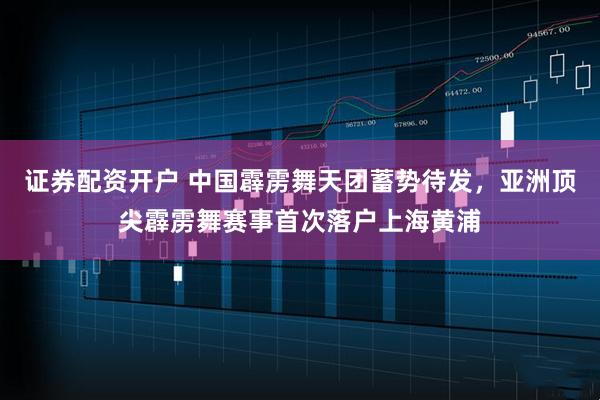 证券配资开户 中国霹雳舞天团蓄势待发，亚洲顶尖霹雳舞赛事首次落户上海黄浦