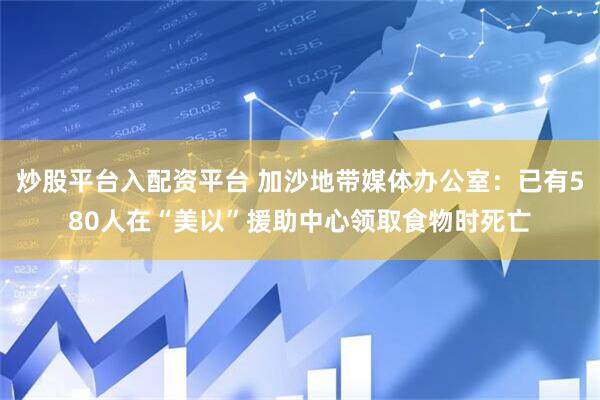 炒股平台入配资平台 加沙地带媒体办公室：已有580人在“美以”援助中心领取食物时死亡