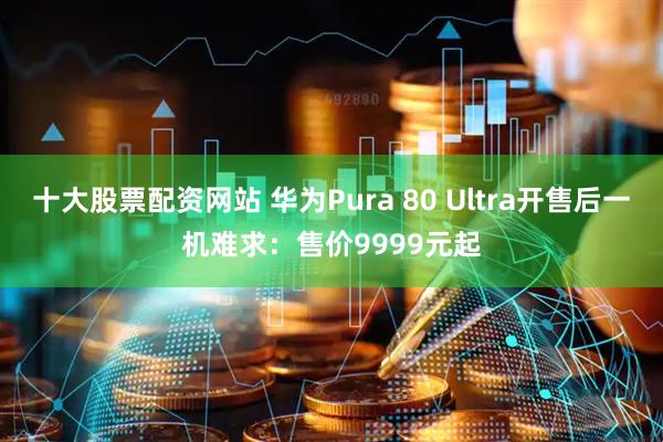 十大股票配资网站 华为Pura 80 Ultra开售后一机难求：售价9999元起