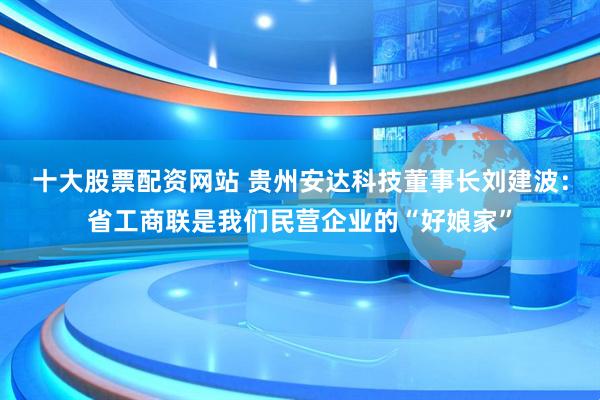 十大股票配资网站 贵州安达科技董事长刘建波：省工商联是我们民营企业的“好娘家”