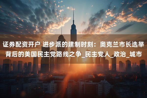 证券配资开户 进步派的建制时刻：奥克兰市长选举背后的美国民主党路线之争_民主党人_政治_城市