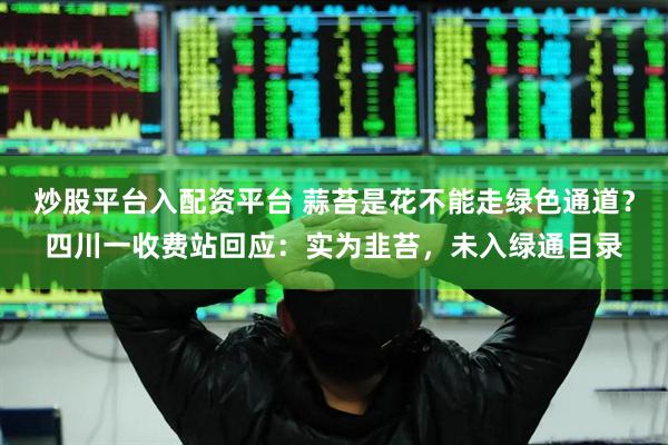 炒股平台入配资平台 蒜苔是花不能走绿色通道？四川一收费站回应：实为韭苔，未入绿通目录