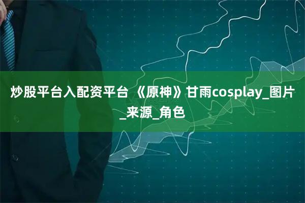 炒股平台入配资平台 《原神》甘雨cosplay_图片_来源_角色