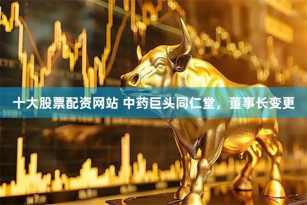 十大股票配资网站 中药巨头同仁堂，董事长变更