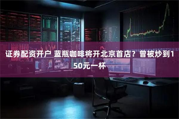 证券配资开户 蓝瓶咖啡将开北京首店？曾被炒到150元一杯