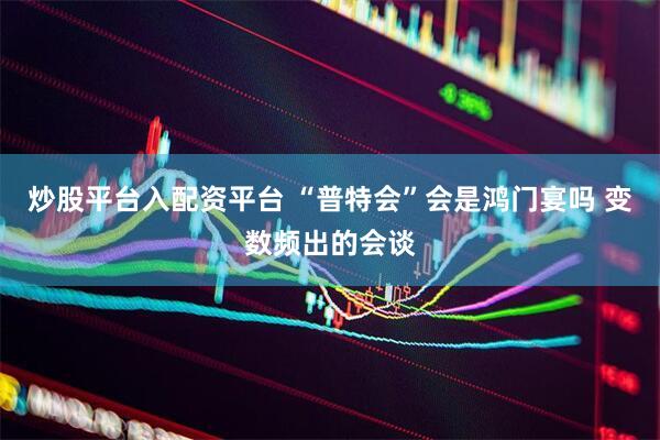 炒股平台入配资平台 “普特会”会是鸿门宴吗 变数频出的会谈