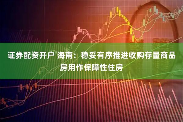 证券配资开户 海南：稳妥有序推进收购存量商品房用作保障性住房
