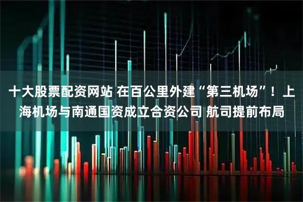 十大股票配资网站 在百公里外建“第三机场”！上海机场与南通国资成立合资公司 航司提前布局