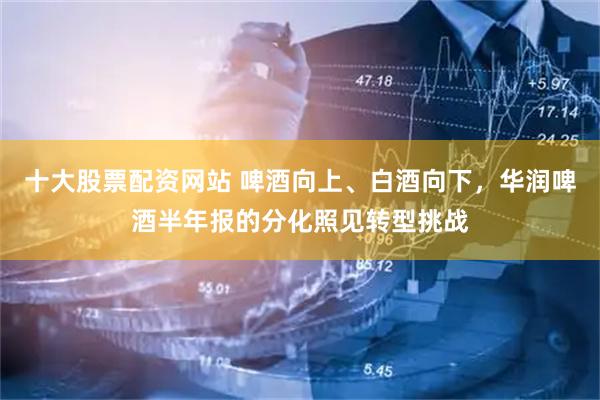 十大股票配资网站 啤酒向上、白酒向下，华润啤酒半年报的分化照见转型挑战