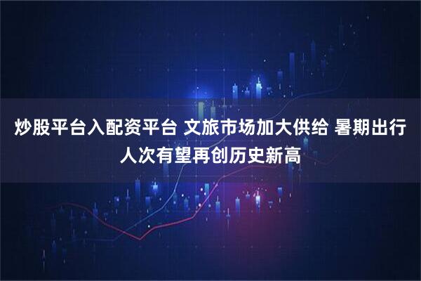 炒股平台入配资平台 文旅市场加大供给 暑期出行人次有望再创历史新高