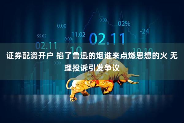 证券配资开户 掐了鲁迅的烟谁来点燃思想的火 无理投诉引发争议