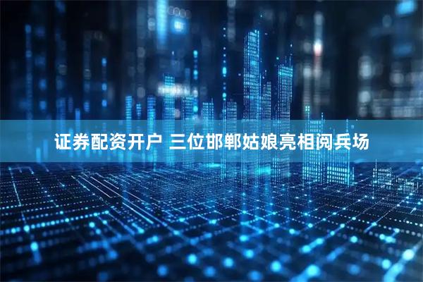 证券配资开户 三位邯郸姑娘亮相阅兵场