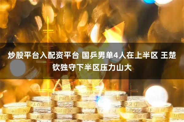 炒股平台入配资平台 国乒男单4人在上半区 王楚钦独守下半区压力山大