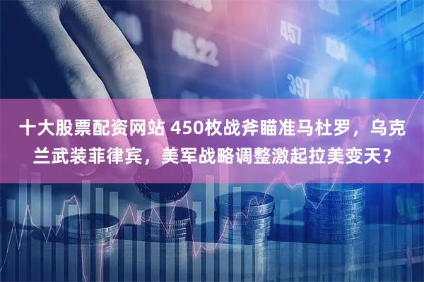 十大股票配资网站 450枚战斧瞄准马杜罗，乌克兰武装菲律宾，美军战略调整激起拉美变天？