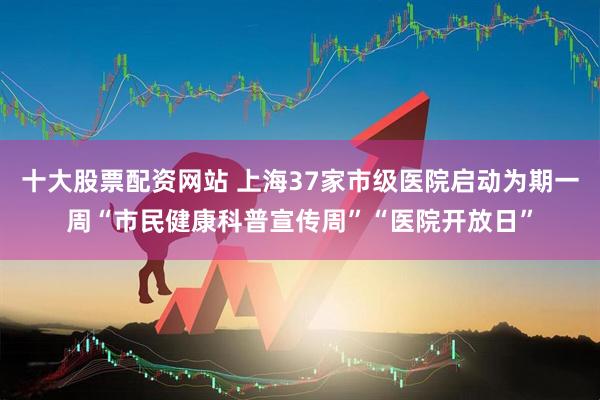 十大股票配资网站 上海37家市级医院启动为期一周“市民健康科普宣传周”“医院开放日”