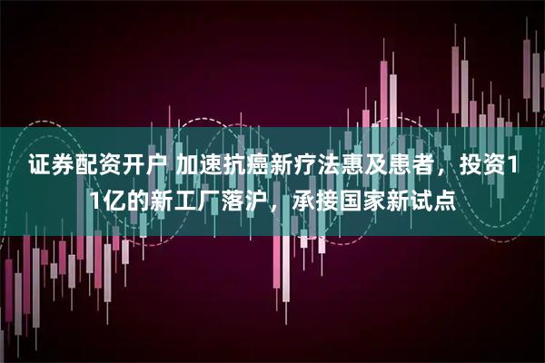 证券配资开户 加速抗癌新疗法惠及患者，投资11亿的新工厂落沪，承接国家新试点