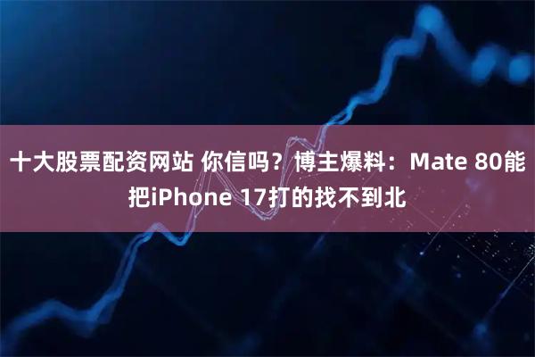 十大股票配资网站 你信吗？博主爆料：Mate 80能把iPhone 17打的找不到北