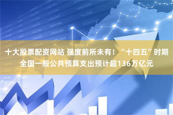 十大股票配资网站 强度前所未有！“十四五”时期全国一般公共预算支出预计超136万亿元