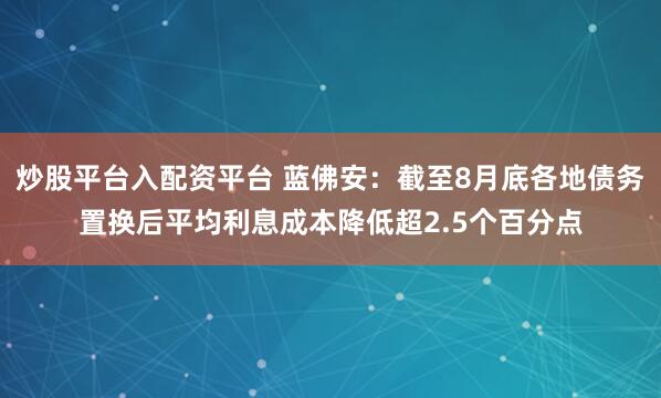 炒股平台入配资平台 蓝佛安：截至8月底各地债务置换后平均利息成本降低超2.5个百分点