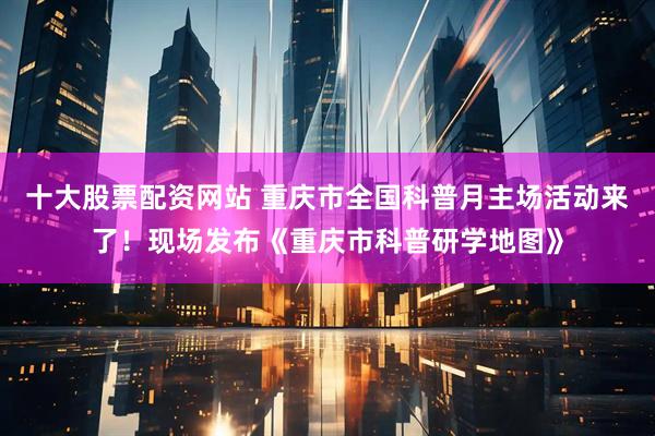 十大股票配资网站 重庆市全国科普月主场活动来了！现场发布《重庆市科普研学地图》