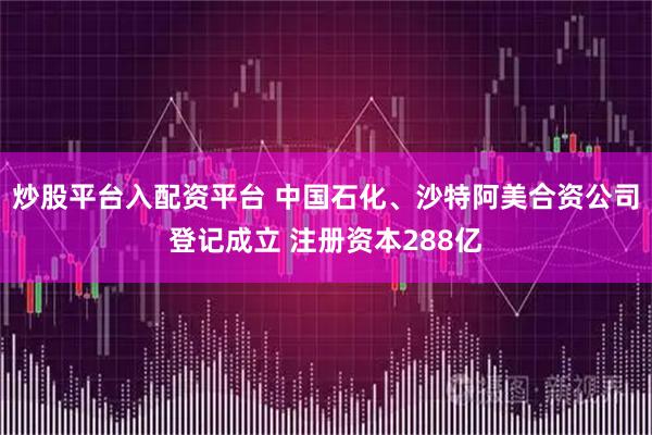 炒股平台入配资平台 中国石化、沙特阿美合资公司登记成立 注册资本288亿
