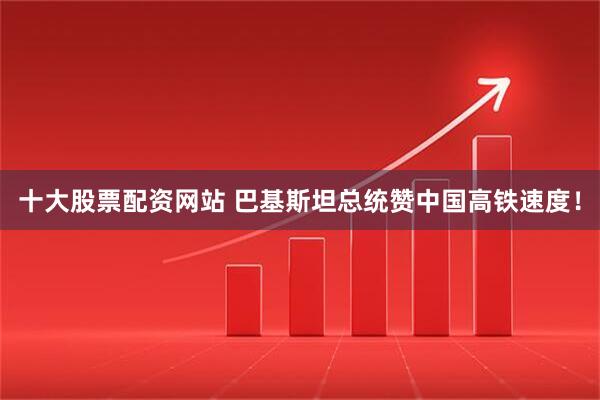 十大股票配资网站 巴基斯坦总统赞中国高铁速度！