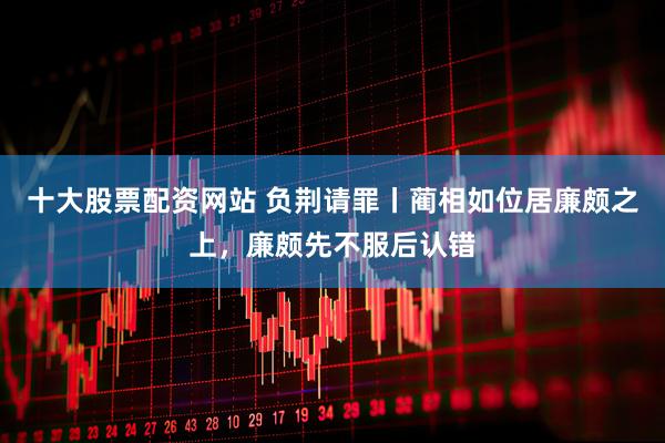 十大股票配资网站 负荆请罪丨蔺相如位居廉颇之上，廉颇先不服后认错