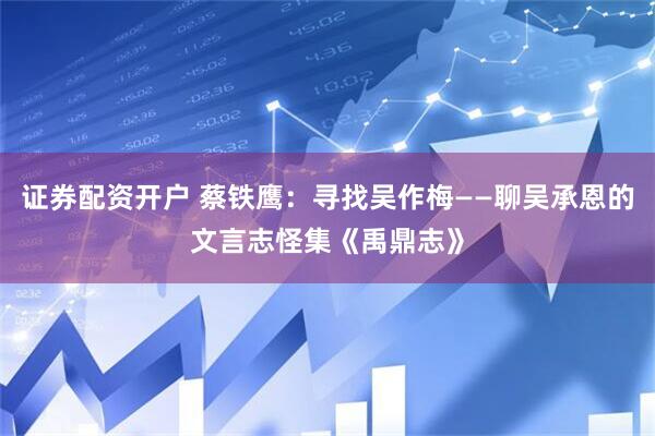证券配资开户 蔡铁鹰：寻找吴作梅——聊吴承恩的文言志怪集《禹鼎志》