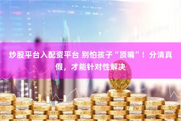 炒股平台入配资平台 别怕孩子“顶嘴”！分清真假，才能针对性解决