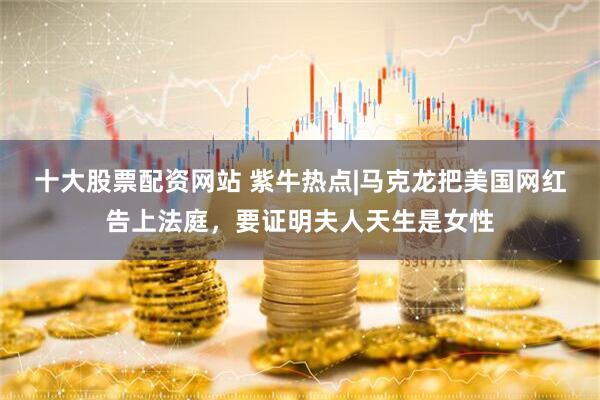 十大股票配资网站 紫牛热点|马克龙把美国网红告上法庭，要证明夫人天生是女性