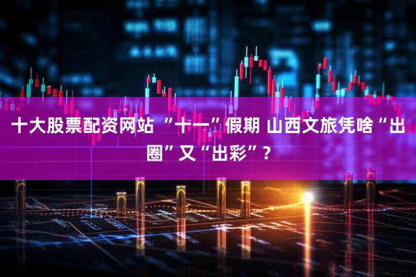 十大股票配资网站 “十一”假期 山西文旅凭啥“出圈”又“出彩”？