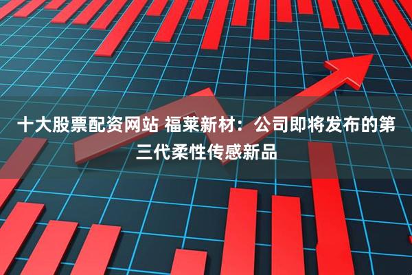 十大股票配资网站 福莱新材:公司即将发布的第三代柔性传感新品