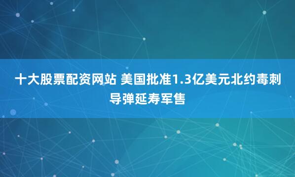 十大股票配资网站 美国批准1.3亿美元北约毒刺导弹延寿军售