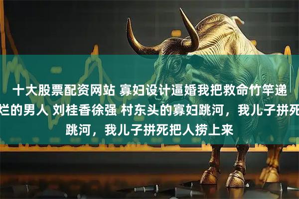 十大股票配资网站 寡妇设计逼婚我把救命竹竿递给了全村最烂的男人 刘桂香徐强 村东头的寡妇跳河，我儿子拼死把人捞上来