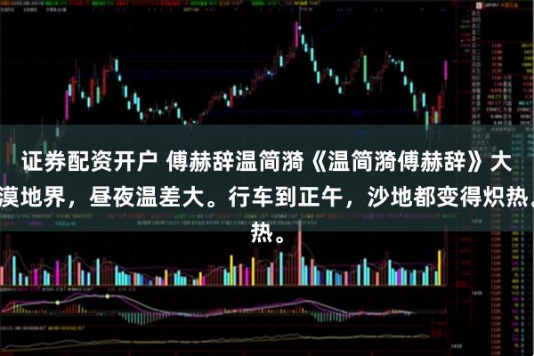 证券配资开户 傅赫辞温简漪《温简漪傅赫辞》大漠地界，昼夜温差大。行车到正午，沙地都变得炽热。