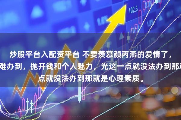 炒股平台入配资平台 不要羡慕颜丙燕的爱情了，普通人根本就难办到，抛开钱和个人魅力，光这一点就没法办到那就是心理素质。